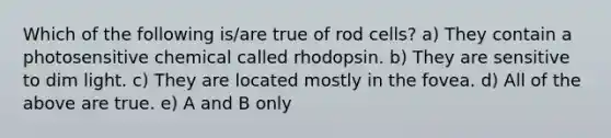 Which of the following is/are true of rod cells? a) They contain a photosensitive chemical called rhodopsin. b) They are sensitive to dim light. c) They are located mostly in the fovea. d) All of the above are true. e) A and B only