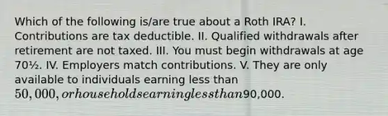 Which of the following is/are true about a Roth IRA? I. Contributions are tax deductible. II. Qualified withdrawals after retirement are not taxed. III. You must begin withdrawals at age 70½. IV. Employers match contributions. V. They are only available to individuals earning <a href='https://www.questionai.com/knowledge/k7BtlYpAMX-less-than' class='anchor-knowledge'>less than</a> 50,000, or households earning less than90,000.