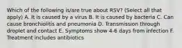 Which of the following is/are true about RSV? (Select all that apply) A. It is caused by a virus B. It is caused by bacteria C. Can cause bronchiolitis and pneumonia D. Transmission through droplet and contact E. Symptoms show 4-6 days from infection F. Treatment includes antibiotics