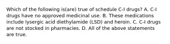 Which of the following is(are) true of schedule C-I drugs? A. C-I drugs have no approved medicinal use. B. These medications include lysergic acid diethylamide (LSD) and heroin. C. C-I drugs are not stocked in pharmacies. D. All of the above statements are true.