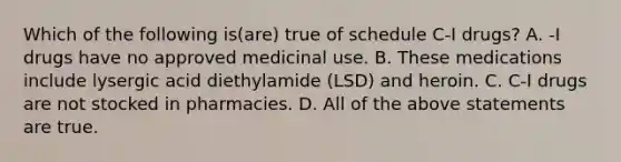 Which of the following is(are) true of schedule C-I drugs? A. -I drugs have no approved medicinal use. B. These medications include lysergic acid diethylamide (LSD) and heroin. C. C-I drugs are not stocked in pharmacies. D. All of the above statements are true.