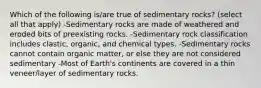 Which of the following is/are true of sedimentary rocks? (select all that apply) -Sedimentary rocks are made of weathered and eroded bits of preexisting rocks. -Sedimentary rock classification includes clastic, organic, and chemical types. -Sedimentary rocks cannot contain organic matter, or else they are not considered sedimentary -Most of Earth's continents are covered in a thin veneer/layer of sedimentary rocks.