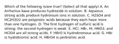 Which of the following is/are true? (Select all that apply) A. An Arrhenius base produces hydroxide in solution. B. Aqueous strong acids produce hydronium ions in solution. C. H2SO4 and HC2H3O2 are polyprotic acids because they each have more than one hydrogen. D. The first hydrogen of sulfuric acid is strong; the second hydrogen is weak. E. HCl, HBr, HI, HNO3, and HClO4 are all strong acids. F. HBrO is hydrobromous acid. G. HBr is hydrobromic acid. H. HBrO4 is perbromic acid.