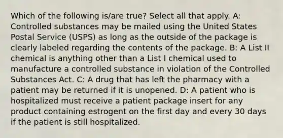 Which of the following is/are true? Select all that apply. A: Controlled substances may be mailed using the United States Postal Service (USPS) as long as the outside of the package is clearly labeled regarding the contents of the package. B: A List II chemical is anything other than a List I chemical used to manufacture a controlled substance in violation of the Controlled Substances Act. C: A drug that has left the pharmacy with a patient may be returned if it is unopened. D: A patient who is hospitalized must receive a patient package insert for any product containing estrogent on the first day and every 30 days if the patient is still hospitalized.