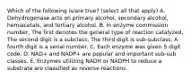 Which of the following is/are true? (select all that apply) A. Dehydrogenase acts on primary alcohol, secondary alcohol, hemiacetals, and tertiary alcohol. B. In enzyme commission number, The first denotes the general type of reaction catalyzed, The second digit is a subclass, The third digit is sub-subclass, A fourth digit is a serial number. C. Each enzyme was given 5 digit code. D. NAD+ and NADP+ are popular and important sub-sub classes. E. Enzymes utilizing NADH or NADPH to reduce a substrate are classified as reverse reactions.