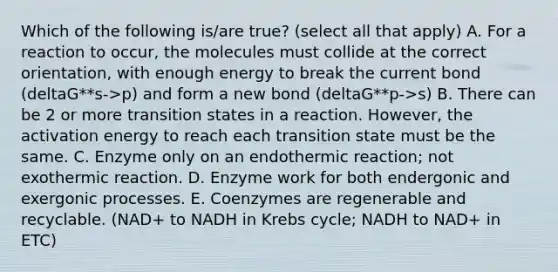 Which of the following is/are true? (select all that apply) A. For a reaction to occur, the molecules must collide at the correct orientation, with enough energy to break the current bond (deltaG**s->p) and form a new bond (deltaG**p->s) B. There can be 2 or more transition states in a reaction. However, the activation energy to reach each transition state must be the same. C. Enzyme only on an endothermic reaction; not exothermic reaction. D. Enzyme work for both endergonic and exergonic processes. E. Coenzymes are regenerable and recyclable. (NAD+ to NADH in Krebs cycle; NADH to NAD+ in ETC)