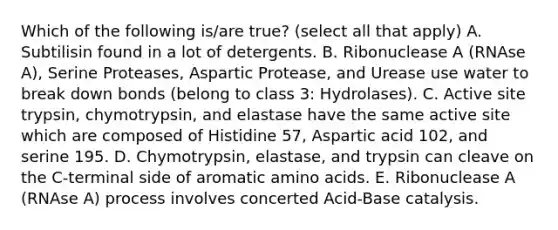 Which of the following is/are true? (select all that apply) A. Subtilisin found in a lot of detergents. B. Ribonuclease A (RNAse A), Serine Proteases, Aspartic Protease, and Urease use water to break down bonds (belong to class 3: Hydrolases). C. Active site trypsin, chymotrypsin, and elastase have the same active site which are composed of Histidine 57, Aspartic acid 102, and serine 195. D. Chymotrypsin, elastase, and trypsin can cleave on the C-terminal side of aromatic <a href='https://www.questionai.com/knowledge/k9gb720LCl-amino-acids' class='anchor-knowledge'>amino acids</a>. E. Ribonuclease A (RNAse A) process involves concerted Acid-Base catalysis.