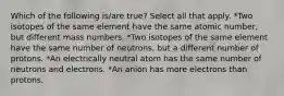 Which of the following is/are true? Select all that apply. *Two isotopes of the same element have the same atomic number, but different mass numbers. *Two isotopes of the same element have the same number of neutrons, but a different number of protons. *An electrically neutral atom has the same number of neutrons and electrons. *An anion has more electrons than protons.