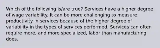 Which of the following is/are true? Services have a higher degree of wage variability. It can be more challenging to measure productivity in services because of the higher degree of variability in the types of services performed. Services can often require more, and more specialized, labor than manufacturing does.