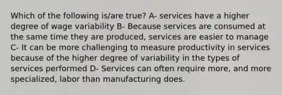 Which of the following is/are true? A- services have a higher degree of wage variability B- Because services are consumed at the same time they are produced, services are easier to manage C- It can be more challenging to measure productivity in services because of the higher degree of variability in the types of services performed D- Services can often require more, and more specialized, labor than manufacturing does.