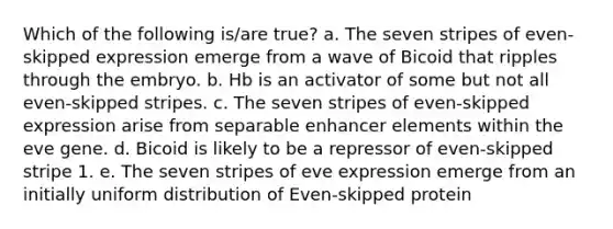 Which of the following is/are true? a. The seven stripes of even-skipped expression emerge from a wave of Bicoid that ripples through the embryo. b. Hb is an activator of some but not all even-skipped stripes. c. The seven stripes of even-skipped expression arise from separable enhancer elements within the eve gene. d. Bicoid is likely to be a repressor of even-skipped stripe 1. e. The seven stripes of eve expression emerge from an initially uniform distribution of Even-skipped protein