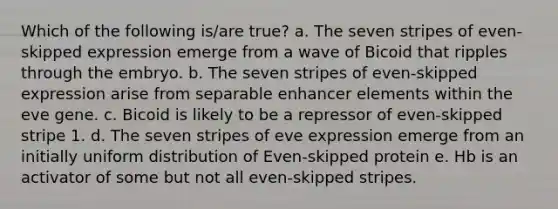 Which of the following is/are true? a. The seven stripes of even-skipped expression emerge from a wave of Bicoid that ripples through the embryo. b. The seven stripes of even-skipped expression arise from separable enhancer elements within the eve gene. c. Bicoid is likely to be a repressor of even-skipped stripe 1. d. The seven stripes of eve expression emerge from an initially uniform distribution of Even-skipped protein e. Hb is an activator of some but not all even-skipped stripes.