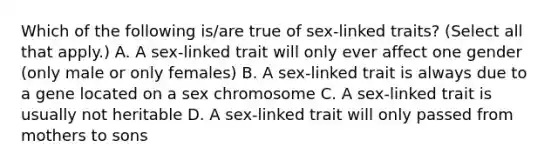 Which of the following is/are true of sex-linked traits? (Select all that apply.) A. A sex-linked trait will only ever affect one gender (only male or only females) B. A sex-linked trait is always due to a gene located on a sex chromosome C. A sex-linked trait is usually not heritable D. A sex-linked trait will only passed from mothers to sons