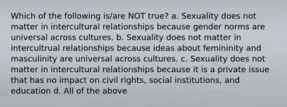 Which of the following is/are NOT true? a. Sexuality does not matter in intercultural relationships because gender norms are universal across cultures. b. Sexuality does not matter in intercultrual relationships because ideas about femininity and masculinity are universal across cultures. c. Sexuality does not matter in intercultural relationships because it is a private issue that has no impact on civil rights, social institutions, and education d. All of the above