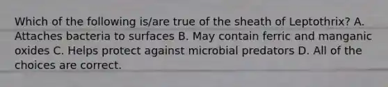 Which of the following is/are true of the sheath of Leptothrix? A. Attaches bacteria to surfaces B. May contain ferric and manganic oxides C. Helps protect against microbial predators D. All of the choices are correct.