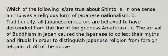 Which of the following is/are true about Shinto: a. In one sense, Shinto was a religious form of Japanese nationalism. b. Traditionally, all Japanese emperors are believed to have descended from the line of the goddess Amaterasu. c. The arrival of Buddhism in Japan caused the Japanese to collect their myths and rituals in order to distinguish Japanese religion from foreign religion. d. All of the above.