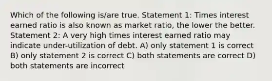 Which of the following is/are true. Statement 1: Times interest earned ratio is also known as market ratio, the lower the better. Statement 2: A very high times interest earned ratio may indicate under-utilization of debt. A) only statement 1 is correct B) only statement 2 is correct C) both statements are correct D) both statements are incorrect