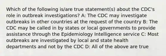 Which of the following is/are true statement(s) about the CDC's role in outbreak investigations? A: The CDC may investigate outbreaks in other countries at the request of the country B: The CDC may be called in by states or local governments to provide assistance through the Epidemiology Intelligence service C: Most outbreaks are investigated by local and state health departments and not by the CDC D: All of the above are true