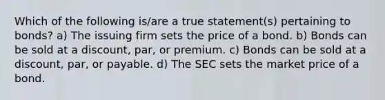 Which of the following is/are a true statement(s) pertaining to bonds? a) The issuing firm sets the price of a bond. b) Bonds can be sold at a discount, par, or premium. c) Bonds can be sold at a discount, par, or payable. d) The SEC sets the market price of a bond.