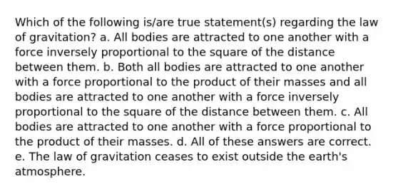 Which of the following is/are true statement(s) regarding the law of gravitation? a. All bodies are attracted to one another with a force inversely proportional to the square of the distance between them. b. Both all bodies are attracted to one another with a force proportional to the product of their masses and all bodies are attracted to one another with a force inversely proportional to the square of the distance between them. c. All bodies are attracted to one another with a force proportional to the product of their masses. d. All of these answers are correct. e. The law of gravitation ceases to exist outside the earth's atmosphere.