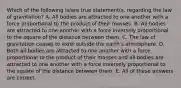 Which of the following is/are true statement(s. regarding the law of gravitation? A. All bodies are attracted to one another with a force proportional to the product of their masses. B. All bodies are attracted to one another with a force inversely proportional to the square of the distance between them. C. The law of gravitation ceases to exist outside the earth's atmosphere. D. Both all bodies are attracted to one another with a force proportional to the product of their masses and all bodies are attracted to one another with a force inversely proportional to the square of the distance between them. E. All of these answers are correct.