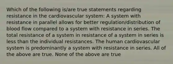 Which of the following is/are true statements regarding resistance in the cardiovascular system: A system with resistance in parallel allows for better regulation/distribution of blood flow compared to a system with resistance in series. The total resistance of a system in resistance of a system in series is less than the individual resistances. The human cardiovascular system is predominantly a system with resistance in series. All of the above are true. None of the above are true