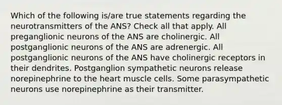 Which of the following is/are true statements regarding the neurotransmitters of the ANS? Check all that apply. All preganglionic neurons of the ANS are cholinergic. All postganglionic neurons of the ANS are adrenergic. All postganglionic neurons of the ANS have cholinergic receptors in their dendrites. Postganglion sympathetic neurons release norepinephrine to the heart muscle cells. Some parasympathetic neurons use norepinephrine as their transmitter.