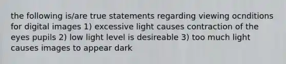 the following is/are true statements regarding viewing ocnditions for digital images 1) excessive light causes contraction of the eyes pupils 2) low light level is desireable 3) too much light causes images to appear dark