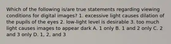 Which of the following is/are true statements regarding viewing conditions for digital images? 1. excessive light causes dilation of the pupils of the eyes 2. low-light level is desirable 3. too much light causes images to appear dark A. 1 only B. 1 and 2 only C. 2 and 3 only D. 1, 2, and 3