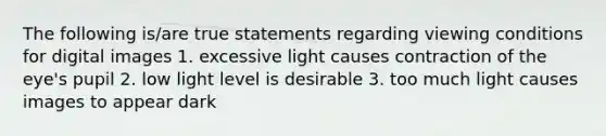 The following is/are true statements regarding viewing conditions for digital images 1. excessive light causes contraction of the eye's pupil 2. low light level is desirable 3. too much light causes images to appear dark