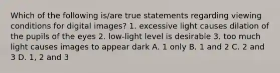 Which of the following is/are true statements regarding viewing conditions for digital images? 1. excessive light causes dilation of the pupils of the eyes 2. low-light level is desirable 3. too much light causes images to appear dark A. 1 only B. 1 and 2 C. 2 and 3 D. 1, 2 and 3