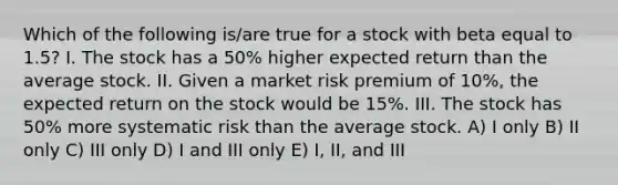 Which of the following is/are true for a stock with beta equal to 1.5? I. The stock has a 50% higher expected return than the average stock. II. Given a market risk premium of 10%, the expected return on the stock would be 15%. III. The stock has 50% more systematic risk than the average stock. A) I only B) II only C) III only D) I and III only E) I, II, and III