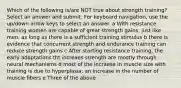 Which of the following is/are NOT true about strength training? Select an answer and submit. For keyboard navigation, use the up/down arrow keys to select an answer. a With resistance training women are capable of great strength gains, just like men, as long as there is a sufficient training stimulus b there is evidence that concurrent strength and endurance training can reduce strength gains c After starting resistance training, the early adaptations tht increaes strength are mostly through neural mechanisms d most of the incraese in muscle size with training is due to hyperplasia; an increase in the number of muscle fibers e Three of the above