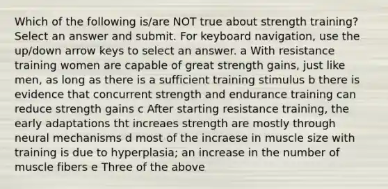 Which of the following is/are NOT true about strength training? Select an answer and submit. For keyboard navigation, use the up/down arrow keys to select an answer. a With resistance training women are capable of great strength gains, just like men, as long as there is a sufficient training stimulus b there is evidence that concurrent strength and endurance training can reduce strength gains c After starting resistance training, the early adaptations tht increaes strength are mostly through neural mechanisms d most of the incraese in muscle size with training is due to hyperplasia; an increase in the number of muscle fibers e Three of the above