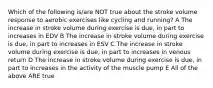 Which of the following is/are NOT true about the stroke volume response to aerobic exercises like cycling and running? A The increase in stroke volume during exercise is due, in part to increases in EDV B The increase in stroke volume during exercise is due, in part to increases in ESV C The increase in stroke volume during exercise is due, in part to increases in venous return D The increase in stroke volume during exercise is due, in part to increases in the activity of the muscle pump E All of the above ARE true