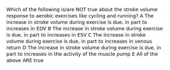 Which of the following is/are NOT true about the stroke volume response to aerobic exercises like cycling and running? A The increase in stroke volume during exercise is due, in part to increases in EDV B The increase in stroke volume during exercise is due, in part to increases in ESV C The increase in stroke volume during exercise is due, in part to increases in venous return D The increase in stroke volume during exercise is due, in part to increases in the activity of the muscle pump E All of the above ARE true