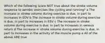 Which of the following is/are NOT true about the stroke volume response to aerobic exercises like cycling and running? a The increase in stroke volume during exercise is due, in part to increases in EDV b The increase in stroke volume during exercise is due, in part to increases in ESV c The increase in stroke volume during exercise is due, in part to increases in venous return d The increase in stroke volume during exercise is due, in part to increases in the activity of the muscle pump e All of the above ARE true