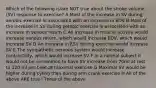 Which of the following is/are NOT true about the stroke volume (SV) response to exercise? A Most of the increase in SV during aerobic exercise is associated with an increase in EDV B Most of the increase in SV during aerobic exercise is associated with an increase in venous return C An increase in muscle activity would increase venous return, which would increase EDV, which would increase SV D An increase in ESV during exercise would increase SV E The sympathetic nervous system would increase contractiilty, which would increase SV F In a normal subject it would not be uncommon to have SV increase from 70ml at rest to 120 ml per beat at maximal exercise G Maximal SV would be higher during cyling than during arm crank exercise H All of the above ARE true I Three of the above