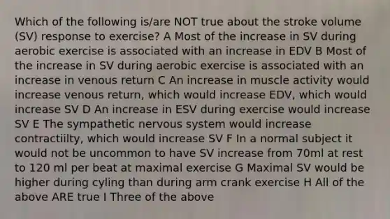 Which of the following is/are NOT true about the stroke volume (SV) response to exercise? A Most of the increase in SV during aerobic exercise is associated with an increase in EDV B Most of the increase in SV during aerobic exercise is associated with an increase in venous return C An increase in muscle activity would increase venous return, which would increase EDV, which would increase SV D An increase in ESV during exercise would increase SV E The sympathetic nervous system would increase contractiilty, which would increase SV F In a normal subject it would not be uncommon to have SV increase from 70ml at rest to 120 ml per beat at maximal exercise G Maximal SV would be higher during cyling than during arm crank exercise H All of the above ARE true I Three of the above