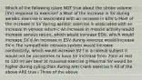 Which of the following is/are NOT true about the stroke volume (SV) response to exercise? a Most of the increase in SV during aerobic exercise is associated with an increase in EDV b Most of the increase in SV during aerobic exercise is associated with an increase in venous return c An increase in muscle activity would increase venous return, which would increase EDV, which would increase SV d An increase in ESV during exercise would increase SV e The sympathetic nervous system would increase contractiilty, which would increase SV f In a normal subject it would not be uncommon to have SV increase from 70ml at rest to 120 ml per beat at maximal exercise g Maximal SV would be higher during cyling than during arm crank exercise h All of the above ARE true i Three of the above