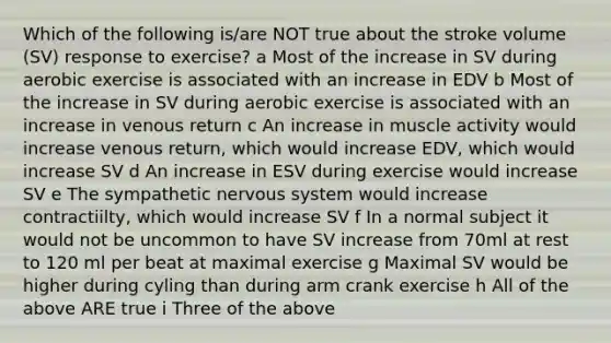 Which of the following is/are NOT true about the stroke volume (SV) response to exercise? a Most of the increase in SV during aerobic exercise is associated with an increase in EDV b Most of the increase in SV during aerobic exercise is associated with an increase in venous return c An increase in muscle activity would increase venous return, which would increase EDV, which would increase SV d An increase in ESV during exercise would increase SV e The sympathetic <a href='https://www.questionai.com/knowledge/kThdVqrsqy-nervous-system' class='anchor-knowledge'>nervous system</a> would increase contractiilty, which would increase SV f In a normal subject it would not be uncommon to have SV increase from 70ml at rest to 120 ml per beat at maximal exercise g Maximal SV would be higher during cyling than during arm crank exercise h All of the above ARE true i Three of the above