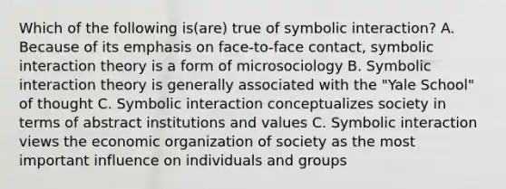 Which of the following is(are) true of symbolic interaction? A. Because of its emphasis on face-to-face contact, symbolic interaction theory is a form of microsociology B. Symbolic interaction theory is generally associated with the "Yale School" of thought C. Symbolic interaction conceptualizes society in terms of abstract institutions and values C. Symbolic interaction views the economic organization of society as the most important influence on individuals and groups