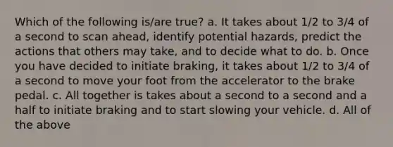 Which of the following is/are true? a. It takes about 1/2 to 3/4 of a second to scan ahead, identify potential hazards, predict the actions that others may take, and to decide what to do. b. Once you have decided to initiate braking, it takes about 1/2 to 3/4 of a second to move your foot from the accelerator to the brake pedal. c. All together is takes about a second to a second and a half to initiate braking and to start slowing your vehicle. d. All of the above