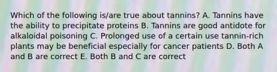 Which of the following is/are true about tannins? A. Tannins have the ability to precipitate proteins B. Tannins are good antidote for alkaloidal poisoning C. Prolonged use of a certain use tannin-rich plants may be beneficial especially for cancer patients D. Both A and B are correct E. Both B and C are correct