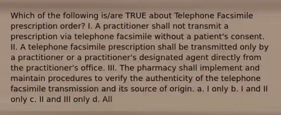 Which of the following is/are TRUE about Telephone Facsimile prescription order? I. A practitioner shall not transmit a prescription via telephone facsimile without a patient's consent. II. A telephone facsimile prescription shall be transmitted only by a practitioner or a practitioner's designated agent directly from the practitioner's office. III. The pharmacy shall implement and maintain procedures to verify the authenticity of the telephone facsimile transmission and its source of origin. a. I only b. I and II only c. II and III only d. All