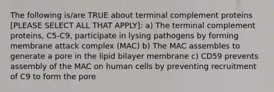 The following is/are TRUE about terminal complement proteins [PLEASE SELECT ALL THAT APPLY]: a) The terminal complement proteins, C5-C9, participate in lysing pathogens by forming membrane attack complex (MAC) b) The MAC assembles to generate a pore in the lipid bilayer membrane c) CD59 prevents assembly of the MAC on human cells by preventing recruitment of C9 to form the pore