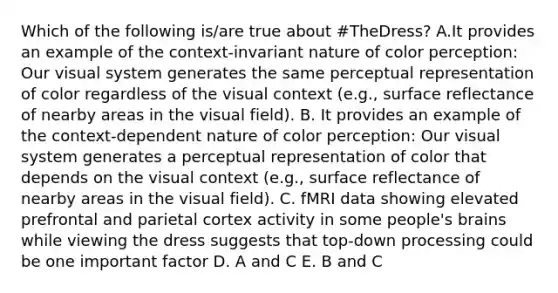 Which of the following is/are true about #TheDress? A.It provides an example of the context-invariant nature of color perception: Our visual system generates the same perceptual representation of color regardless of the visual context (e.g., surface reflectance of nearby areas in the visual field). B. It provides an example of the context-dependent nature of color perception: Our visual system generates a perceptual representation of color that depends on the visual context (e.g., surface reflectance of nearby areas in the visual field). C. fMRI data showing elevated prefrontal and parietal cortex activity in some people's brains while viewing the dress suggests that top-down processing could be one important factor D. A and C E. B and C