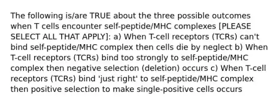 The following is/are TRUE about the three possible outcomes when T cells encounter self-peptide/MHC complexes [PLEASE SELECT ALL THAT APPLY]: a) When T-cell receptors (TCRs) can't bind self-peptide/MHC complex then cells die by neglect b) When T-cell receptors (TCRs) bind too strongly to self-peptide/MHC complex then negative selection (deletion) occurs c) When T-cell receptors (TCRs) bind 'just right' to self-peptide/MHC complex then positive selection to make single-positive cells occurs