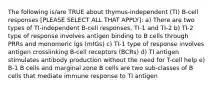 The following is/are TRUE about thymus-independent (TI) B-cell responses [PLEASE SELECT ALL THAT APPLY]: a) There are two types of TI-independent B-cell responses, TI-1 and TI-2 b) TI-2 type of response involves antigen binding to B cells through PRRs and monomeric Igs (mIGs) c) TI-1 type of response involves antigen crosslinking B-cell receptors (BCRs) d) TI antigen stimulates antibody production without the need for T-cell help e) B-1 B cells and marginal zone B cells are two sub-classes of B cells that mediate immune response to TI antigen