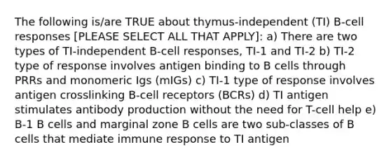 The following is/are TRUE about thymus-independent (TI) B-cell responses [PLEASE SELECT ALL THAT APPLY]: a) There are two types of TI-independent B-cell responses, TI-1 and TI-2 b) TI-2 type of response involves antigen binding to B cells through PRRs and monomeric Igs (mIGs) c) TI-1 type of response involves antigen crosslinking B-cell receptors (BCRs) d) TI antigen stimulates antibody production without the need for T-cell help e) B-1 B cells and marginal zone B cells are two sub-classes of B cells that mediate immune response to TI antigen